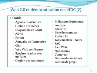 Web 2.0 et démocratisation des NTIC (2)
 Outils
  ◦ Agenda - Calendrier        ◦   Indicateur de présence
  ◦ Gestion des tâches         ◦   Sondage
  ◦ Diagramme de Gantt         ◦   Poubelle
  ◦ Alerte                     ◦   Liste des contacts
                               ◦   Recherche
  ◦ Forum
                               ◦   Tableau blanc - News
  ◦ Annuaire de l’entreprise
                               ◦   FAQ
  ◦ Chat
                               ◦   Lien Web
  ◦ Web Visio conférence
                               ◦   Statistiques
  ◦ Synchronisation avec       ◦   Compteur
    un Palm
                               ◦   Gestion des incidents
  ◦ Gestion des ressources
                               ◦   Gestion de projet

                                                            29
 