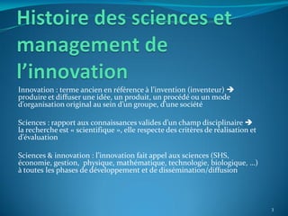 Innovation : terme ancien en référence { l’invention (inventeur) 
produire et diffuser une idée, un produit, un procédé ou un mode
d’organisation original au sein d’un groupe, d’une société

Sciences : rapport aux connaissances valides d’un champ disciplinaire 
la recherche est « scientifique », elle respecte des critères de réalisation et
d’évaluation

Sciences & innovation : l’innovation fait appel aux sciences (SHS,
économie, gestion, physique, mathématique, technologie, biologique, …)
à toutes les phases de développement et de dissémination/diffusion




                                                                                  3
 