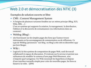 Web 2.0 et démocratisation des NTIC (3)
Exemples de solution ouverte et libre
 CMS : Content Management System
 A l’origine de plusieurs variantes fondées sur un même principe (Blog, ECS,
  Wiki, RSS, …) :
  C’est un système qui supporte la création, le management, la distribution,
  l’édition et la découverte de connaissances (ou informations dans un
  contexte)
 Weblog (Blog) :
 site fournissant sur de simples pages des liens que l’auteur trouve
  intéressants en les accompagnant de commentaires ou de réflexions. Ce
  type de Weblog (prononcez "oui-blog ou blog) a été créé en décembre 1997
  par Jorn Barger.
 Wiki :
 Logiciel à la fois système de composition de pages Web, outil de travail
  collaboratif et espace de discussion. Il s'exécute sur le serveur et permet aux
  utilisateurs de modifier le contenu d'une page Web librement, avec
  n'importe quel navigateur. Un Wiki reconnaît les hyperliens et dispose
  d'une interface textuelle simple pour créer de nouvelles pages, les liens se
  faisant à la volée. (JDN)
                                                                                    30
 