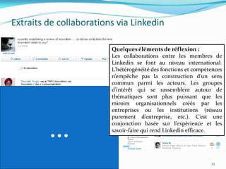 Extraits de collaborations via Linkedin

                         Quelques éléments de réflexion :
                         Les collaborations entre les membres de
                         Linkedin se font au niveau international.
                         L'hétérogénéité des fonctions et compétences
                         n’empêche pas la construction d’un sens
                         commun parmi les acteurs. Les groupes
                         d’intérêt qui se rassemblent autour de
                         thématiques sont plus puissant que les
                         miroirs organisationnels créés par les
                         entreprises ou les institutions (réseau
                         purement d’entreprise, etc.). C’est une


         …               conjonction basée sur l’expérience et les
                         savoir-faire qui rend Linkedin efficace.




                                                                33
 