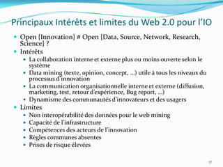 Principaux Intérêts et limites du Web 2.0 pour l’IO
 Open {Innovation} # Open {Data, Source, Network, Research,
  Science} ?
 Intérêts
    La collaboration interne et externe plus ou moins ouverte selon le
     système
    Data mining (texte, opinion, concept, …) utile { tous les niveaux du
     processus d’innovation
    La communication organisationnelle interne et externe (diffusion,
     marketing, test, retour d’expérience, Bug report, …)
    Dynamisme des communautés d’innovateurs et des usagers
 Limites
    Non interopérabilité des données pour le web mining
    Capacité de l’infrastructure
    Compétences des acteurs de l’innovation
    Règles communes absentes
    Prises de risque élevées


                                                                            37
 