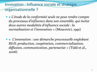 Innovation : Influence sociale et stratégie
organisationnelle ?
 « L'étude de la conformité seule ne peut rendre compte
  du processus d'influence dans son ensemble, qui inclut
  deux autres modalités d'influence sociale : la
  normalisation et l'innovation » (Moscovici, 1991)

 « L’innovation : une démarche processuelle englobant
  R&D, production, coopération, commercialisation,
  diffusion, communication, partenariat » (Tidd et al.,
  2006)



                                                           4
 