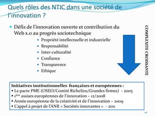 Quels rôles des NTIC dans une société de
l’innovation ?
 Défis de l’innovation ouverte et contribution du




                                                                 COMPLEXITE CROISSANTE
  Web x.0 au progrès sociotechnique
              Propriété intellectuelle et industrielle
              Responsabilité
              Inter-culturalité
              Confiance
              Transparence
              Ethique



 Initiatives institutionnelles françaises et européennes :
  Le pacte PME (OSEO/Comité Richelieu/Grandes firmes) - 2005
  1ière assises européennes de l’innovation – 12/2008
  Année européenne de la créativité et de l’innovation – 2009
  L’appel { projet de l’ANR « Sociétés innovantes » - 2011
                                                                 40
 