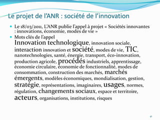 Le projet de l’ANR : société de l’innovation
 Le 18/03/2011, L’ANR publie l’appel { projet « Sociétés innovantes
  : innovations, économie, modes de vie »
 Mots clés de l’appel
  Innovation technologique, innovation sociale,
  interaction innovation et société, modes de vie, TIC,
  nanotechnologies, santé, énergie, transport, éco-innovation,
  production agricole, procédés industriels, apprentissage,
  économie circulaire, économie de fonctionnalité, modes de
  consommation, construction des marchés, marchés
  émergents, modèles économiques, mondialisation, gestion,
  stratégie, représentations, imaginaires, usages, normes,
  régulation, changements sociaux, espace et territoire,
  acteurs, organisations, institutions, risques

                                                                       41
 