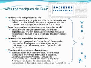 Axes thématiques de l’AAP

 Innovations et représentations
    Représentations, appropriation, résistances. Innovations et
     risques. Pluralité des connaissances et expertises. Formes
     d’interactions entre porteurs d’innovation et sociétés
 Innovations, changements sociaux et modes de vie
    Innovations et changements sociaux, Innovation,
     apprentissage, création de nouvelles capacités. Nouvelles
     frontières de l’humain et de la technique. Imaginer le client
     futur
 Innovations et modèles économiques
    Vers de nouveaux modèles économiques ? Construction
     des marchés. Eco-innovations, innovations sous-
     contraintes et modèles économiques. Open science §
     innovation
 Configurations, acteurs, dynamiques
    Temporalités et lieux de l’innovation. Innovation et
     stratégie des entreprises. Innovation et expertise.
     Communautés et innovations. Innovations
     institutionnelles. Innovations, risques et régulation.
     Nouveaux paradigmes de l’innovation dans la
     mondialisation. Les trajectoires incertaines de l’innovation
                                                                     42
 