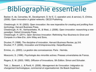 Bibliographie essentielle
Backer, K. de, Cervantes, M., Development, O. for E. C.-operation and, & service), S. (Online.
(2008). Open innovation in global networks. OECD Publishing.

Chesbrough, H. W. (2003). Open innovation: the new imperative for creating and profiting from
technology. Harvard Business Press.
Chesbrough, H. W., Vanhaverbeke, W., & West, J. (2006). Open innovation: researching a new
paradigm. Oxford University Press.
Chesbrough, H. (2011). Open Services Innovation: Rethinking Your Business to Grow and
Compete in a New Era. John Wiley and Sons.

Drucker, P. (1998). The discipline of innovation, Harvard Business Review, pp.3-8.
Drucker, P. F. (2006). Innovation and Entrepreneurship. HarperBusiness.

Ermine, J-L. (2003). La gestion des connaissances. Paris : Hermès.

Moscovici, S. (1996). Psychologie des minorités actives. Presses universitaires de France.

Rogers, E. M. (2003; 1995). Diffusion of Innovations, 5th Edition. Simon and Schuster.

Tidd, J., Bessant, J., & Pavitt, K. (2006). Management de l’innovation: Intégration du
changement technologique, commercial et organisationnel. De Boeck Supérieur.
                                                                                             43
 