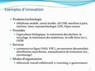 Exemples d’innovation

   Produits/technologie
      téléphone mobile, rasoir jetable, clé USB, machine à pain,
       internet, laser, nanotechnologie, GPS, Open source
   Procédés
      l’agriculture biologique, le traitement des déchets, le
       recyclage, le traitement des matériaux, la colle forte (ex.),
       OGM
   Services
      commerce en ligne (VAD, VPC), recrutement décentralisé,
       distribution asynchrone, mutualisation de ressources (ex.,
       covoiturage)
   Modes d’organisation
      télétravail, travail collaboratif, e-Learning, e-gouvernance

                                                                       5
 