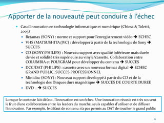 Apporter de la nouveauté peut conduire à l’échec
       Cas d’innovation en technologie informatique et numérique (Chiesa & Toletti,
         2003)
          Betamax (SONY) : norme et support pour l’enregistrement vidéo  ECHEC
          VHS (MATSUSHITA/JVC) : développer à partir de la technologie de Sony 
           SUCCES
          CD (SONY/PHILIPS) : Nouveau support avec qualité inférieure mais durée
           de vie et solidité très supérieure au vinyle/cassette. Collaboration entre
           COLUMBIA et POLYGRAM pour développer du contenu  SUCCES
          DCC/DAT (PHILIPS) : cassette avec un nouveau format digital  ECHEC
           GRAND PUBLIC, SUCCES PROFESSIONNEL
          Minidisc (SONY) : Nouveau support développé à partir du CD et de la
           technologie des Disques durs magnétique  SUCCES DE COURTE DUREE
          DVD … SUCCES


Lorsque le contexte fait défaut, l’innovation est un échec. Une innovation réussie est très souvent
le fruit d’une collaboration entre les leaders du marché, seuls capables d’utiliser et de diffuser
l’innovation. Par exemple, le défaut de contenu n’a pas permis au DAT de toucher le grand public

                                                                                                 6
 