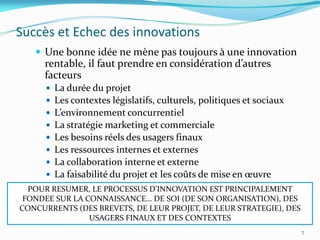 Succès et Echec des innovations
    Une bonne idée ne mène pas toujours à une innovation
     rentable, il faut prendre en considération d’autres
     facteurs
         La durée du projet
         Les contextes législatifs, culturels, politiques et sociaux
         L’environnement concurrentiel
         La stratégie marketing et commerciale
         Les besoins réels des usagers finaux
         Les ressources internes et externes
         La collaboration interne et externe
         La faisabilité du projet et les coûts de mise en œuvre
  POUR RESUMER, LE PROCESSUS D’INNOVATION EST PRINCIPALEMENT
 FONDEE SUR LA CONNAISSANCE… DE SOI (DE SON ORGANISATION), DES
CONCURRENTS (DES BREVETS, DE LEUR PROJET, DE LEUR STRATEGIE), DES
                USAGERS FINAUX ET DES CONTEXTES
                                                                        7
 