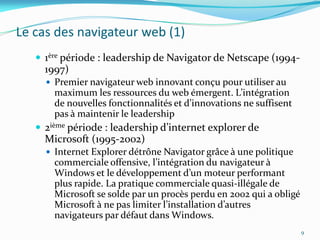 Le cas des navigateur web (1)
    1ère période : leadership de Navigator de Netscape (1994-
     1997)
      Premier navigateur web innovant conçu pour utiliser au
       maximum les ressources du web émergent. L’intégration
       de nouvelles fonctionnalités et d’innovations ne suffisent
       pas à maintenir le leadership
    2ième période : leadership d’internet explorer de
     Microsoft (1995-2002)
      Internet Explorer détrône Navigator grâce à une politique
       commerciale offensive, l’intégration du navigateur {
       Windows et le développement d’un moteur performant
       plus rapide. La pratique commerciale quasi-illégale de
       Microsoft se solde par un procès perdu en 2002 qui a obligé
       Microsoft { ne pas limiter l’installation d’autres
       navigateurs par défaut dans Windows.
                                                                     9
 