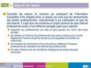 Objectif de l’atelier Consulter les acteurs du tourisme qui produisent de l’information susceptible d’être intégrée dans un espace pro ainsi que les représentants des publics (professionnels, institutionnels) à qui s’adressera ce type de site internet. Il s’agit donc de construire un projet commun de sites internet professionnel autour d’une réflexion partagée ayant pour objectifs : d’apporter aux professionnels une aide en ligne pouvant leur servir dans leurs activités, de valoriser et d’informer les professionnels des actions menées par le Comité Régional du Tourisme et par les structures avec lesquelles ils travaillent en interactivité. de mutualiser les informations de tous les acteurs collaborant à l’espace professionnel qui répondent aux attentes des professionnels de rester cohérent avec les orientations stratégiques de chaque structure concernée. 