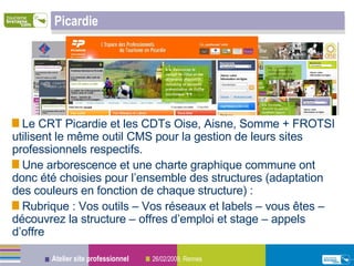 Picardie Le CRT Picardie et les CDTs Oise, Aisne, Somme + FROTSI utilisent le même outil CMS pour la gestion de leurs sites professionnels respectifs. Une arborescence et une charte graphique commune ont donc été choisies pour l’ensemble des structures (adaptation des couleurs en fonction de chaque structure) : Rubrique : Vos outils – Vos réseaux et labels – vous êtes – découvrez la structure – offres d’emploi et stage – appels d’offre 