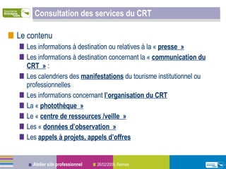 Consultation des services du CRT Le contenu Les informations à destination ou relatives à la «  presse »   Les informations à destination concernant la «  communication du CRT »  : Les calendriers des  manifestations  du tourisme institutionnel ou professionnelles Les informations concernant  l’organisation du CRT La «  photothèque » Le «  centre de ressources /veille » Les «  données d’observation » Les  appels à projets, appels d’offres 