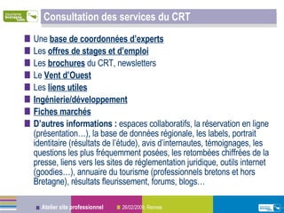 Consultation des services du CRT Une  base de coordonnées d’experts   Les  offres de stages et d’emploi Les  brochures  du CRT, newsletters Le  Vent d’Ouest Les  liens utiles Ingénierie/développement   Fiches marchés   D’autres informations :  espaces collaboratifs, la réservation en ligne (présentation…), la base de données régionale, les labels, portrait identitaire (résultats de l’étude), avis d’internautes, témoignages, les questions les plus fréquemment posées, les retombées chiffrées de la presse, liens vers les sites de réglementation juridique, outils internet (goodies…), annuaire du tourisme (professionnels bretons et hors Bretagne), résultats fleurissement, forums, blogs… 
