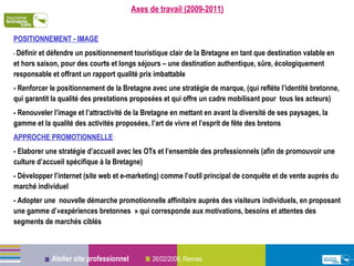 Axes de travail (2009-2011) POSITIONNEMENT - IMAGE -  Définir et défendre un positionnement touristique clair de la Bretagne en tant que destination valable en et hors saison, pour des courts et longs séjours – une destination authentique, sûre, écologiquement responsable et offrant un rapport qualité prix imbattable - Renforcer le positionnement de la Bretagne avec une stratégie de marque, (qui reflète l’identité bretonne, qui garantit la qualité des prestations proposées et qui offre un cadre mobilisant pour  tous les acteurs) - Renouveler l’image et l’attractivité de la Bretagne en mettant en avant la diversité de ses paysages, la gamme et la qualité des activités proposées, l’art de vivre et l’esprit de fête des bretons APPROCHE PROMOTIONNELLE  : - Elaborer une stratégie d’accueil avec les OTs et l’ensemble des professionnels (afin de promouvoir une culture d’accueil spécifique à la Bretagne) - Développer l’internet (site web et e-marketing) comme l’outil principal de conquête et de vente auprès du marché individuel - Adopter une  nouvelle démarche promotionnelle affinitaire auprès des visiteurs individuels, en proposant une gamme d’«expériences bretonnes » qui corresponde aux motivations, besoins et attentes des segments de marchés ciblés 