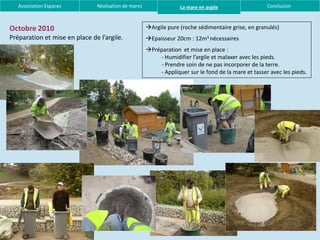 Association Espaces         Réalisation de mares                La mare en argile                  Conclusion



Octobre 2010                                          Argile pure (roche sédimentaire grise, en granulés)
Préparation et mise en place de l’argile.             Epaisseur 20cm : 12m3 nécessaires
                                                      Préparation et mise en place :
                                                          - Humidifier l’argile et malaxer avec les pieds.
                                                          - Prendre soin de ne pas incorporer de la terre.
                                                          - Appliquer sur le fond de la mare et tasser avec les pieds.
 