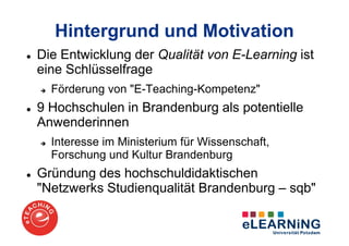 Hintergrund und Motivation
Die Entwicklung der Qualität von E-Learning ist
eine Schlüsselfrage
  Förderung von "E-Teaching-Kompetenz"
9 Hochschulen in Brandenburg als potentielle
Anwenderinnen
  Interesse im Ministerium für Wissenschaft,
  Forschung und Kultur Brandenburg
Gründung des hochschuldidaktischen
"Netzwerks Studienqualität Brandenburg – sqb"
 