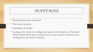 AVANTAGES
• Bande passante plus importante
• Prévention de panne
• Equilibrage de charge
• La plupart des tâches de configuration peuvent être réalisées sur l'interface
EtherChannel plutôt que sur chaque port, ce qui assure la cohérence de la
configuration sur toutes les liaisons.
 