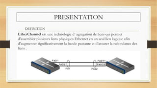 PRESENTATION
EtherChannel est une technologie d’ agrégation de liens qui permet
d'assembler plusieurs liens physiques Ethernet en un seul lien logique afin
d’augmenter significativement la bande passante et d’assurer la redondance des
liens .
DEFINITION
 