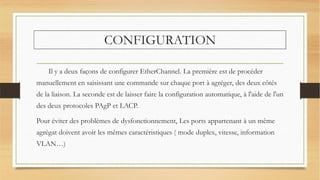 CONFIGURATION
Il y a deux façons de configurer EtherChannel. La première est de procéder
manuellement en saisissant une commande sur chaque port à agréger, des deux côtés
de la liaison. La seconde est de laisser faire la configuration automatique, à l'aide de l'un
des deux protocoles PAgP et LACP.
Pour éviter des problèmes de dysfonctionnement, Les ports appartenant à un même
agrégat doivent avoir les mêmes caractéristiques ( mode duplex, vitesse, information
VLAN…)
 