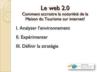 Le web 2.0 Comment accroitre la notoriété de la Maison du Tourisme sur internet? I. Analyser l’environnement II. Expérimenter III. Définir la stratégie 