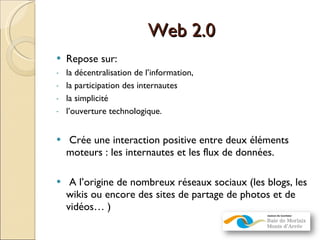 Web 2.0 Repose sur: la décentralisation de l’information,  la participation des internautes la simplicité l’ouverture technologique.  Crée une interaction positive entre deux éléments moteurs : les internautes et les flux de données.  A l’origine de nombreux réseaux sociaux (les blogs, les wikis ou encore des sites de partage de photos et de vidéos… ) 