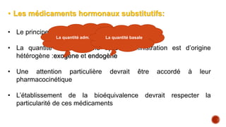 • Les médicaments hormonaux substitutifs:
• Le principe actif est une hormone synthétique
• La quantité bio disponible après administration est d’origine
hétérogène :exogène et endogène
• Une attention particulière devrait être accordé à leur
pharmacocinétique
• L’établissement de la bioéquivalence devrait respecter la
particularité de ces médicaments
La quantité administré La quantité basale
 