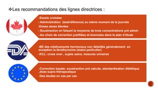 - Essais croisées
- Administration (test/référence) au même moment de la journée
-Doses assez élevées
- Soustraction en faisant la moyenne de trois concentrations pré admin
- les choix de correction justifiées et énoncées dans le plan d’étude
-BE des médicaments hormonaux non détaillée généralement en
exception la lévothyroxine (statut particulier)
-KCL: cross over , sujets sains, mesures urinaires
-Correction basale: soustraction pré calculs, standardisation diététique
,dose supra thérapeutique
-Des études en cas par cas
Les recommandations des lignes directrices :
 