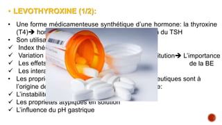 • LEVOTHYROXINE (1/2):
• Une forme médicamenteuse synthétique d’une hormone: la thyroxine
(T4) hormonothérapie substitutive, suppression du TSH
• Son utilisation optimale suscite le défi :
 Index thérapeutique étroit
 Variation d’exposition
 Les effets indésirables
 Les interactions médicamenteuses ++
• Les propriétés physico chimiques et bio pharmaceutiques sont à
l’origine des contraintes entourant la lévothyroxine:
 L’instabilité chimique
 Les propriétés atypiques en solution
 L’influence du pH gastrique
Problème de substitution L’importance
de la BE
 