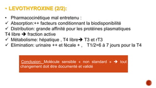 • LEVOTHYROXINE (2/2):
• Pharmacocinétique mal entretenu :
 Absorption:++ facteurs conditionnant la biodisponibilité
 Distribution: grande affinité pour les protéines plasmatiques
T4 libre  fraction active
 Métabolisme: hépatique , T4 libre T3 et rT3
 Elimination: urinaire ++ et fécale + , T1/2=6 à 7 jours pour la T4
Conclusion: Molécule sensible « non standard »  tout
changement doit être documenté et validé
 