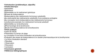 Introduction (problématique ,objectifs)
Partie théorique:
•Généralités:
Définitions
Généralités sur le medicament générique
Essais de bioéquivalence
•Bioéquivalence des médicaments hormonaux substitutifs:
La particularité des médicaments substitutifs d’une substance endogène
La conception de la bioéquivalence des médicaments hormonaux
•Lévothyroxine:exemple d’un médicament hormonal substitutif
Généralités sur la levothyroxine
Pharmacologie de la levothroxine
Etude de la bioequivalence de la levothyroxine
Parie pratique:
•Cadre de l’étude
•Présentation du terrain de stage
•La conception d’une fiche d’évaluation de la lévothyroxine
•Évaluation des essais de bioéquivalence d’un dossier pharmaceutique de la Lévothyroxine:
La fiche d’évaluation standard
Résultats
Observation
Discussion
conclusion
Conclusion générale
Référence bibliographiques
 