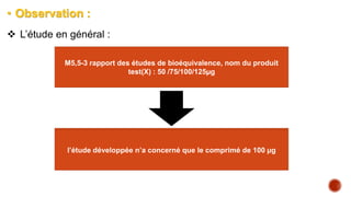 • Observation :
 L’étude en général :
M5,5-3 rapport des études de bioéquivalence, nom du produit
test(X) : 50 /75/100/125µg
les objectifs de l’étude , les données pharmaceutiques et
pharmacologiques de la lévothyroxine (test et référence) , les
résumés (synopsis) pour les dosages (50,100,150,200)
l’étude développée n’a concerné que le comprimé de 100 µg
 