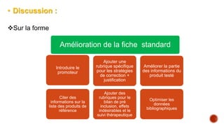 • Discussion :
Sur la forme
Amélioration de la fiche standard
Introduire le
promoteur
Citer des
informations sur la
liste des produits de
référence
Ajouter une
rubrique spécifique
pour les stratégies
de correction +
justification
Ajouter des
rubriques pour le
bilan de pré
inclusion, effets
indésirables et le
suivi thérapeutique
Améliorer la partie
des informations du
produit testé
Optimiser les
données
bibliographiques
 