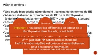 Sur le contenu :
Une étude bien décrite généralement , concluante en termes de BE
Absence d’allusion aux problèmes de BE de la lévothyroxine
(théorie) gardant la norme (80-125%)+ une correction standard
Les réserves du comité d’éthiques sont à respecter
Les justifications des déviations par rapport au recommandations
du FDA :
Justifier le choix :AUC 024h comme paramètre primaire au lieu des
AUC048h et C max calculés à partir du T3 et T4 couplés avec une
correction de la quantité basale
2
séquences
Période de
Wash out
Durée
d’étude
annoncée
Important : neutraliser les différences en teneur de la
lévothyroxine dans les lots, la solubilité
renforcer la représentabilité des résultats
Période de Wash out de 28 jour  suffisante pour
l’élimination de la lévothyroxine sans effet résiduel
Administration répétée maximiser la quantité exogène et
minimiser la quantité endogène
1ier justificatif  satisfaisant sous réserve de suivre
l’influence des éffets normalement non significatifs
2ème justificatif  satisfaisant sachant que
l’administration répétée est préconisé essentiellement
pour des raisons analytiques
 