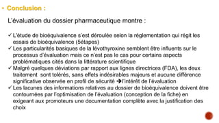 • Conclusion :
L’évaluation du dossier pharmaceutique montre :
 L'étude de bioéquivalence s’est déroulée selon la réglementation qui régit les
essais de bioéquivalence (5étapes)
 Les particularités basiques de la lévothyroxine semblent être influents sur le
processus d’évaluation mais ce n’est pas le cas pour certains aspects
problématiques cités dans la littérature scientifique
 Malgré quelques déviations par rapport aux lignes directrices (FDA), les deux
traitement sont tolérés, sans effets indésirables majeurs et aucune différence
significative observée en profil de sécurité l’intérêt de l’évaluation
 Les lacunes des informations relatives au dossier de bioéquivalence doivent être
contournées par l’optimisation de l’évaluation (conception de la fiche) en
exigeant aux promoteurs une documentation complète avec la justification des
choix
 