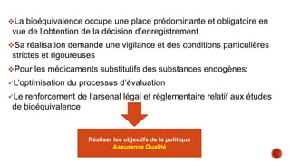 La bioéquivalence occupe une place prédominante et obligatoire en
vue de l’obtention de la décision d’enregistrement
Sa réalisation demande une vigilance et des conditions particulières
strictes et rigoureuses
Pour les médicaments substitutifs des substances endogènes:
L’optimisation du processus d’évaluation
Le renforcement de l’arsenal légal et réglementaire relatif aux études
de bioéquivalence
Encourager les fabricants pour accorder
plus d’attention à l’étude de BE
Réaliser les objectifs de la politique
Assurance Qualité
 