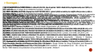[1]BERTHOMIER F, CHOPINEAU J. Génériques et dépenses de santé Actualités pharmaceutiques 1997 ;
349 : p62-66
[2] BGP Pharma Inc. Monographie PrSYNTHROID®, Lévothyroxine sodique, USP. Préparation :22
décembre 2014
[3] Dr.Rein Pähkla, Estonia. MULTISOURCE (GENERIC) PHARMACEUTICAL PRODUCTS: GUIDELINES
ON REGISTRATION REQUIREMENTS TO ESTABLISH INTERCHANGEABILITY, draft revision, 30
November 2005. Geneva, Switzerland. © World Health Organization: p5, Definitions.
[4] Dr Rein Pähkla, Estonia. MULTISOURCE (GENERIC) PHARMACEUTICAL PRODUCTS: GUIDELINES
ON REGISTRATION REQUIREMENTS TO ESTABLISH INTERCHANGEABILITY, draft revision, 30
November 2005. Geneva, Switzerland. © World Health Organization: p6, Definitions.
[5] EMEA. GUIDELINE ON THE INVESTIGATION OF BIOEQUIVALENCE. London, E14 4HB, UK,2010: p8
[6] EMEA. GUIDELINE ON THE INVESTIGATION OF BIOEQUIVALENCE. London, E14 4HB, UK,2010: p13
[7] EMEA. GUIDELINE ON THE INVESTIGATION OF BIOEQUIVALENCE. London, E14 4HB, UK,2010: p16
[8] FDA. APPROVED DRUG PRODUCTS WITH THERAPEUTIC EQUIVALENCE EVALUATIONS 36th
edition,2016
[9] Journal Officiel,2006, Arrêté n°387 du 31 juillet 2006 relatif aux essais cliniques : ANNEXE A, Glossaire
[10] Journal Officiel,2009, ARRETE N° 00200 du 25 JUIL 2009 Modifiant l’arrêté n° 112 du 22 octobre 1995
Fixant les règles des Bonnes Pratiques Cliniques : Glossaire
[11] Journal Officiel,2008, Loi n° 08 – 13 du 20 juillet 2008 modifiant et complétant la loi 85 – 05 du 16
février 1985 relative à la protection et la promotion de la santé : Article 4
Ouvrages :
[12] Journal Officiel,1992, Décret exécutif 92-284 du 6 juillet 1992 relatif à l’enregistrement des produits
pharmaceutiques à usage de la médecine humaine : Article 4
[13] Journal Officiel,1992, Décret exécutif 92-284 du 6 juillet 1992 relatif à l’enregistrement des produits
pharmaceutiques à usage de la médecine humaine : Article 13
[14] Journal Officiel,2006, Arrêté n°387 du 31 juillet 2006 relatif aux essais cliniques : Article8
[15] MHRA. Levothyroxine Tablet Products: A Review of Clinical & Quality Considerations. 07 January 2013
[16] Ms Sauwakon Ratanawijitrasin, Mr Eshetu Wondemagegnehu. Effective drug regulation A multicountry
study.Geneva,World Health Organization, 2002.
[17] NOTION D’EQUIVALENCE ET SUBSTITUTION DES MEDICAMENTS. Cours de graduation. Laboratoire de
pharmacologie, Faculté d’ALGER
[18] OMS.Lignes directrices concernant l’évaluation des médicaments à base de plantes. Assurance de la qualité
des produits pharmaceutiques, Recueil de directives et autres documents : Volume 1. Genève, Organisation
mondiale de la santé, 1998. ISBN 92 4 254504 : p81-83
[19] OMS. Lignes directrices concernant l’évaluation des médicaments à base de plantes. Assurance de la
qualité des produits pharmaceutiques, Recueil de directives et autres documents : Volume 1. Genève,
Organisation mondiale de la santé, 1998. ISBN 92 4 254504 : Troisième partie, épreuves d’équivalence p84-89
[20] Parthapratim Chandaroy, Ph.DKuldeep R. Dhariwal, Ph.D. Bioequivalence Testing in the U.S.for Generic
Drug Products. Division of Bioequivalence, Office of Generic Drugs Center for Drug Evaluation and Research
U.S. Food and Drug Administration April 16, 2008: p31
[21] QUILLON Benoit. La controverse des médicaments génériques à marge thérapeutique étroite et la perception
du médicament générique des patients d’officine en Isère. THESE PRESENTEE POUR L’OBTENTION DU
DIPLÔME D’ETAT DE DOCTEUR EN PHARMACIE.Grenoble,2013 : p27
[22] Règlementation pharmaceutique nationale. In : Assurance de la qualité des produits pharmaceutiques,
Recueil de directives et autres documents : Volume 1. Genève, Organisation mondiale de la santé, 1998. ISBN 92 4
254504 : p.22-38.
 