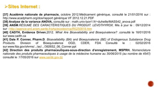 Sites Internet :
[37] Académie nationale de pharmacie, octobre 2012.Médicament générique, consulté le 21/01/2016 sur :
http://www.acadpharm.org/dos/rapport générique VF 2012.12.21.PDF
[38] Analyse de la variance ANOVA, consulté sur : math.univ-lyon1.fr/~duheille/MASS42_anova.pdf
[39] ANSM.RÉSUMÉ DES CARACTÉRISTIQUES DU PRODUIT. LEVOTHYROX. Mis à jour le : 09/12/2014
sur : http://agence-prd.ansm.sante.fr/php/ecodex/rcp/R0250818.htm
[40] CADTH, Evidence Driven,2012. What Are Bioavailability and Bioequivalence? .consulté le 16/01/2016
sur:www.cadth.ca
[41] Dale P. Conner, Pharm.D. Bioavailability (BA) and Bioequivalence (BE) of Endogenous Substance Drug
Products. Division of Bioequivalence OGD, CDER, FDA Consulté le : 02/02/2016
sur:www.fda.gov/ohrms/.../ac/.../3926S2_06_Conner.ppt
[42] Direction des produits pharmaceutiques-sous-direction d’enregistrement, MSPRH. Nomenclature
nationale des produits pharmaceutiques à usage de la médecine humaine au 30/06/2015 (au nombre de 4547)
consulté le :17/05/2016 sur www.santé.gov.dz
 