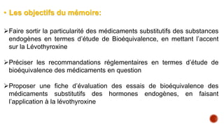 • Les objectifs du mémoire:
Faire sortir la particularité des médicaments substitutifs des substances
endogènes en termes d’étude de Bioéquivalence, en mettant l’accent
sur la Lévothyroxine
Préciser les recommandations réglementaires en termes d’étude de
bioéquivalence des médicaments en question
Proposer une fiche d’évaluation des essais de bioéquivalence des
médicaments substitutifs des hormones endogènes, en faisant
l’application à la lévothyroxine
 