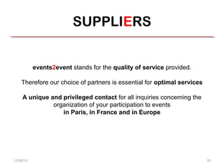 SUPPLIERS


           events2event stands for the quality of service provided.

    Therefore our choice of partners is essential for optimal services

     A unique and privileged contact for all inquiries concerning the
               organization of your participation to events
                  in Paris, in France and in Europe




11/04/13                                                                 10
 