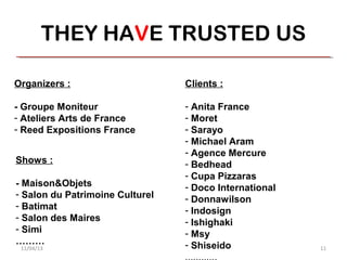 THEY HAVE TRUSTED US

Organizers :                     Clients :

- Groupe Moniteur                - Anita France
- Ateliers Arts de France        - Moret
- Reed Expositions France        - Sarayo
                                 - Michael Aram
                                 - Agence Mercure
Shows :                          - Bedhead
                                 - Cupa Pizzaras
- Maison&Objets                  - Doco International
- Salon du Patrimoine Culturel   - Donnawilson
- Batimat                        - Indosign
- Salon des Maires               - Ishighaki
- Simi                           - Msy
………                              - Shiseido
 11/04/13                                               11
 