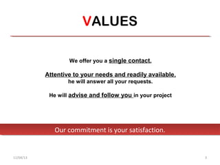 VALUES

                   We offer you a single contact.

           Attentive to your needs and readily available,
                   he will answer all your requests.

            He will advise and follow you in your project




              Our commitment is your satisfaction.
              Our commitment is your satisfaction.


11/04/13                                                    3
 