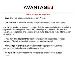 AVANTAGES

- Save time: we manage your project from A to Z.

- One contact: A personalized and unique relationship for all your needs.

- Your convenience: we are in charge of all documents relating to the technical
organization and logistics (certificate of employment, benefits related to the
exhibition, compliance and security architecture, documents related to transport
of goods,...).

- Providers and equipment quality: events2event guarantees services
rendered. Therefore the choice of our partners is essential.

- Knowledge of shows: over 10 years of strong experience , serving
corporations, in the largest exhibition organizers.

- A single bill: involvement of the prerogatives events2event budget.
 11/04/13                                                                          4
 