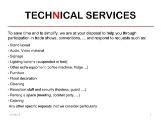 TECHNICAL SERVICES
To save time and to simplify, we are at your disposal to help you through
participation in trade shows, conventions, ... and respond to requests such as:
- Stand layout
- Audio, Video material
- Signage
- Lighting battens (suspended or feet)
- Other extra equipment (coffee machine, fridge ...)
- Furniture
- Floral decoration
- Cleaning
- Reception staff and security (hostess, guard ....)
- Renting a space (meeting, cocktail party, ...)
- Catering
Any other specific requests that we consider particularly

 11/04/13                                                                         5
 
