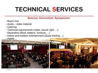 TECHNICAL SERVICES
- Room hire
- Audio – video material
- Catering
- Technical requirements (video, sound, light, ...)
- Decoration (floral, battens, furniture, ...)
- Indoor and outdoor entertainment (Quizz Karting ...)
- Hotels ...




11/04/13                                                 8
 