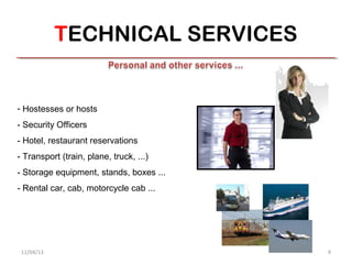 TECHNICAL SERVICES


- Hostesses or hosts
- Security Officers
- Hotel, restaurant reservations
- Transport (train, plane, truck, ...)
- Storage equipment, stands, boxes ...
- Rental car, cab, motorcycle cab ...




 11/04/13                                9
 