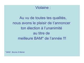 Violaine :  Au vu de toutes tes qualités,  nous avons le plaisir de t’annoncer  ton élection à l’unanimité  au titre de  meilleure BAM* de l’année !!! * BAM : Bonne A Marier  