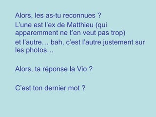 Alors, les as-tu reconnues ?  L’une est l’ex de Matthieu (qui apparemment ne t’en veut pas trop) et l’autre… bah, c’est l’autre justement sur les photos… Alors, ta réponse la Vio ? C’est ton dernier mot ? 