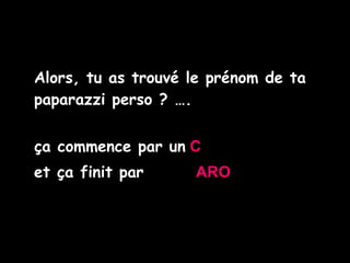 Alors, tu as trouvé le prénom de ta paparazzi perso ? …. ça commence par un   C   et ça finit par   ARO 