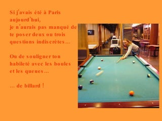 Si j’avais été à Paris aujourd’hui,  je n’aurais pas manqué de te poser deux ou trois questions indiscrètes… Ou de souligner ton habileté avec les boules et les queues… …  de billard ! 